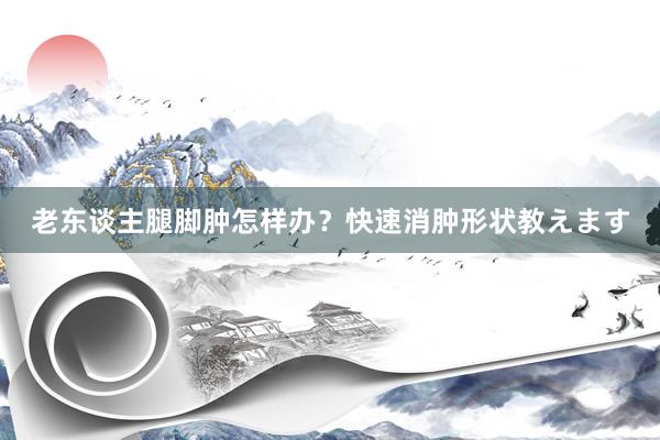 老东谈主腿脚肿怎样办？快速消肿形状教えます