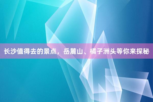 长沙值得去的景点，岳麓山、橘子洲头等你来探秘