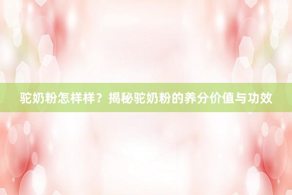 驼奶粉怎样样？揭秘驼奶粉的养分价值与功效